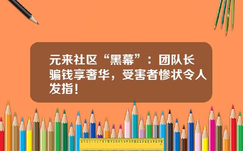 元來社區“黑幕”：團隊長騙錢享奢華，受害者慘狀令人發指！