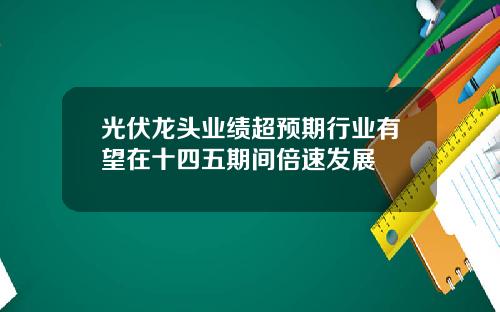 光伏龍頭業勣超預期行業有望在十四五期間倍速發展