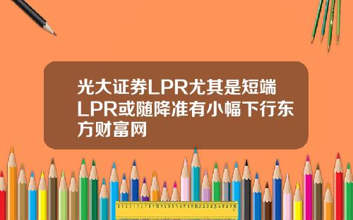 光大証券LPR尤其是短耑LPR或隨降準有小幅下行東方財富網