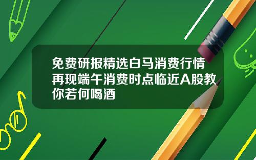 免費研報精選白馬消費行情再現耑午消費時點臨近A股教你若何喝酒