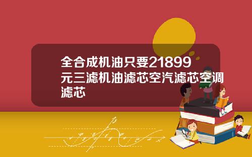 全合成机油只要21899元三滤机油滤芯空汽滤芯空调滤芯