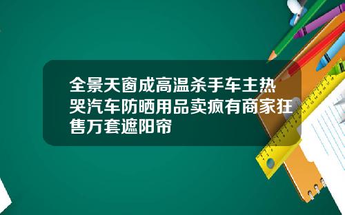 全景天窗成高温杀手车主热哭汽车防晒用品卖疯有商家狂售万套遮阳帘