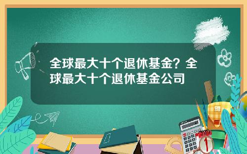 全球最大十个退休基金？全球最大十个退休基金公司