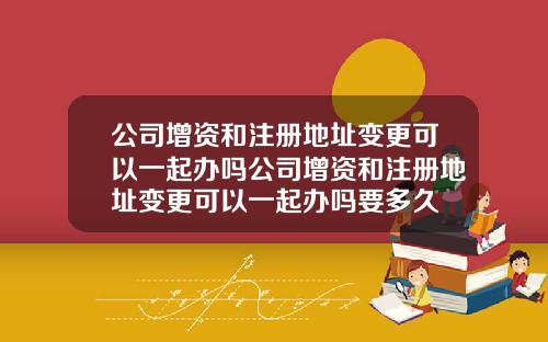 公司增資和注冊地址變更可以一起辦嗎公司增資和注冊地址變更可以一起辦嗎要多久