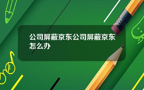 公司屏蔽京東公司屏蔽京東怎麽辦