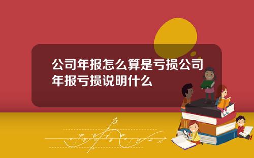 公司年報怎麽算是虧損公司年報虧損說明什麽