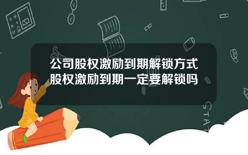 公司股權激勵到期解鎖方式股權激勵到期一定要解鎖嗎