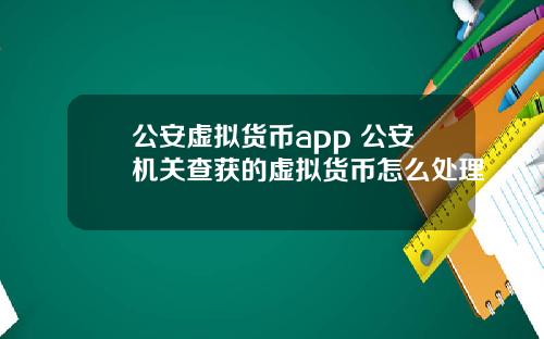公安虛擬貨幣app 公安機關查獲的虛擬貨幣怎麽処理