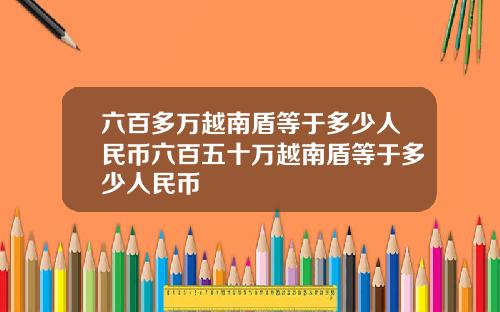 六百多萬越南盾等於多少人民幣六百五十萬越南盾等於多少人民幣