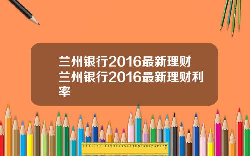 蘭州銀行2016最新理財蘭州銀行2016最新理財利率
