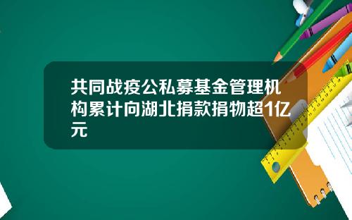 共同战疫公私募基金管理机构累计向湖北捐款捐物超1亿元