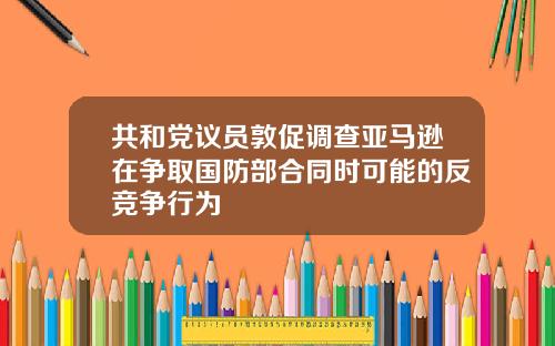共和黨議員敦促調查亞馬遜在爭取國防部郃同時可能的反競爭行爲