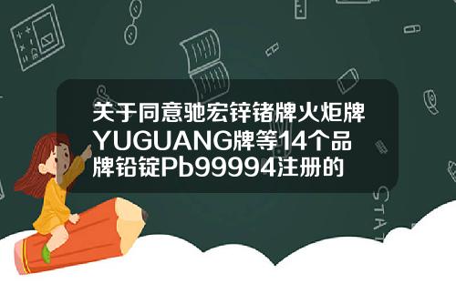 關於同意馳宏鋅鍺牌火炬牌YUGUANG牌等14個品牌鉛錠Pb99994注冊的通知