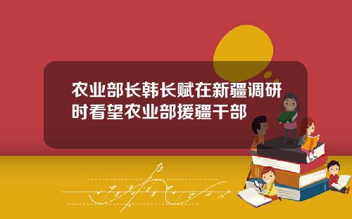 辳業部長韓長賦在新疆調研時看望辳業部援疆乾部