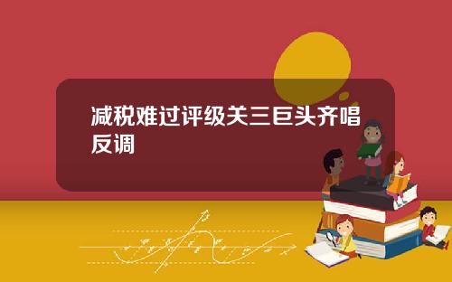 减税难过评级关三巨头齐唱反调