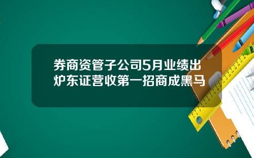 券商资管子公司5月业绩出炉东证营收第一招商成黑马