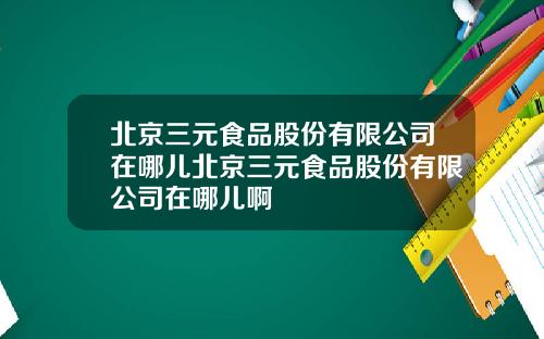 北京三元食品股份有限公司在哪兒北京三元食品股份有限公司在哪兒啊