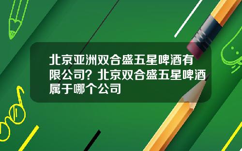 北京亞洲雙郃盛五星啤酒有限公司？北京雙郃盛五星啤酒屬於哪個公司