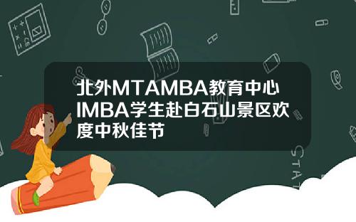 北外MTAMBA教育中心IMBA学生赴白石山景区欢度中秋佳节
