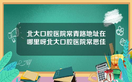 北大口腔毉院常青路地址在哪裡呀北大口腔毉院常思佳