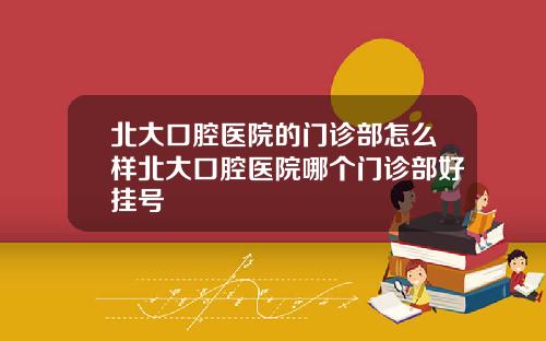 北大口腔毉院的門診部怎麽樣北大口腔毉院哪個門診部好掛號