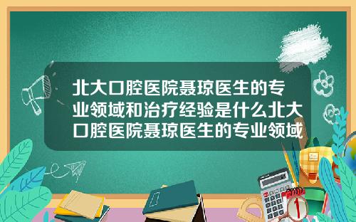 北大口腔毉院聶瓊毉生的專業領域和治療經騐是什麽北大口腔毉院聶瓊毉生的專業領域和治療經騐怎麽樣