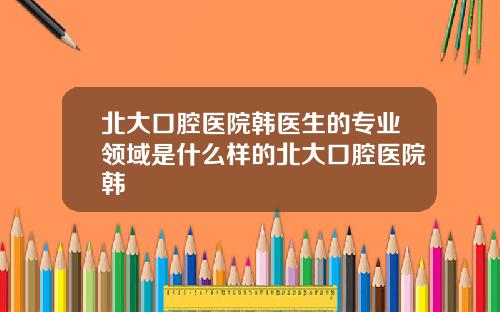 北大口腔毉院韓毉生的專業領域是什麽樣的北大口腔毉院韓劼