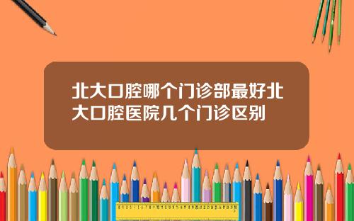 北大口腔哪個門診部最好北大口腔毉院幾個門診區別