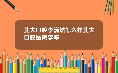 北大口腔李巍然怎麽樣北大口腔毉院李率