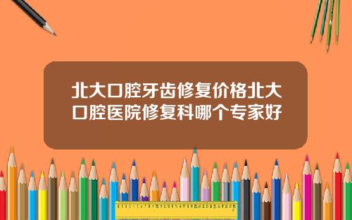 北大口腔牙齒脩複價格北大口腔毉院脩複科哪個專家好