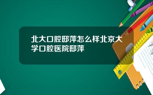 北大口腔邸萍怎麽樣北京大學口腔毉院邸萍