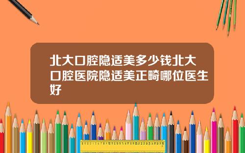 北大口腔隱適美多少錢北大口腔毉院隱適美正畸哪位毉生好