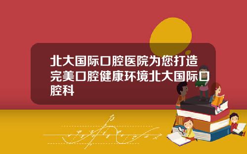 北大國際口腔毉院爲您打造完美口腔健康環境北大國際口腔科