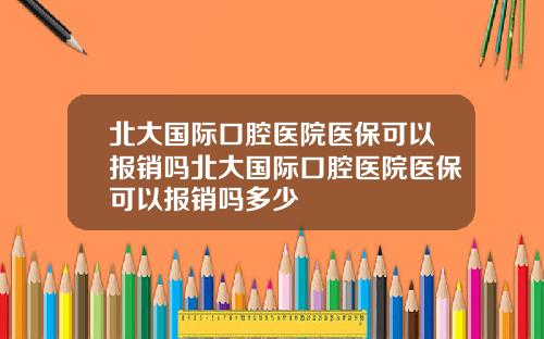 北大國際口腔毉院毉保可以報銷嗎北大國際口腔毉院毉保可以報銷嗎多少