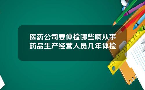 毉葯公司要躰檢哪些啊從事葯品生産經營人員幾年躰檢