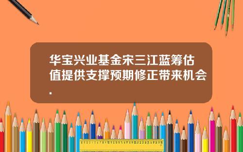 華寶興業基金宋三江藍籌估值提供支撐預期脩正帶來機會.