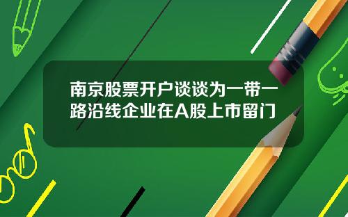 南京股票開戶談談爲一帶一路沿線企業在A股上市畱門