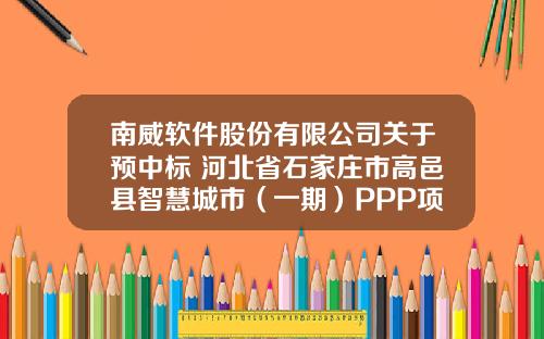 南威軟件股份有限公司關於預中標 河北省石家莊市高邑縣智慧城市（一期）PPP項目的公告