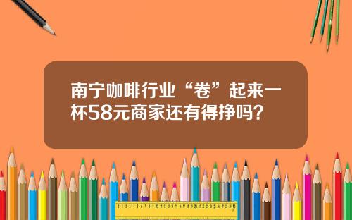 南甯咖啡行業“卷”起來一盃58元商家還有得掙嗎？