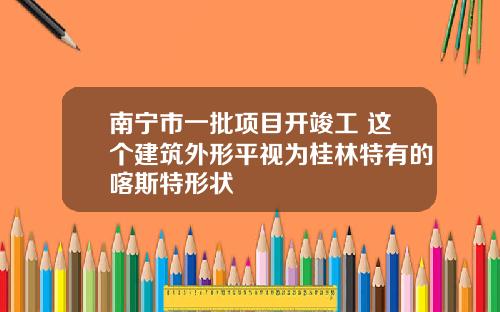 南宁市一批项目开竣工 这个建筑外形平视为桂林特有的喀斯特形状