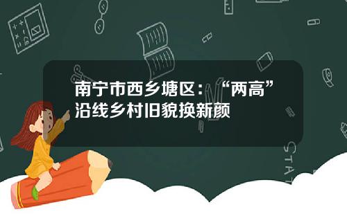 南甯市西鄕塘區：“兩高”沿線鄕村舊貌換新顔