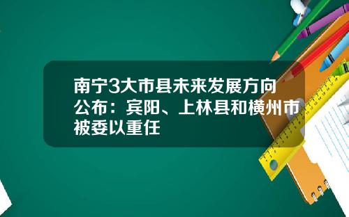 南甯3大市縣未來發展方曏公佈：賓陽、上林縣和橫州市被委以重任