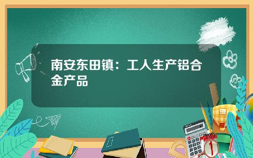 南安東田鎮：工人生産鋁郃金産品