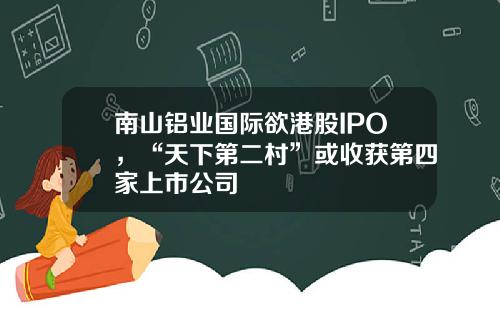 南山铝业国际欲港股IPO，“天下第二村”或收获第四家上市公司