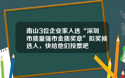 南山3位企業家入選“深圳市質量強市金質獎章”擬獎候選人，快給他們投票吧