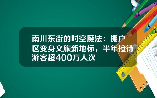 南川东街的时空魔法：棚户区变身文旅新地标，半年接待游客超400万人次