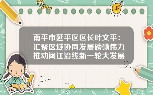 南平市延平区区长叶文平：汇聚区域协同发展磅礴伟力 推动闽江沿线新一轮大发展