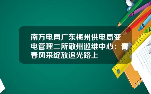 南方电网广东梅州供电局变电管理二所敬州巡维中心：青春风采绽放追光路上