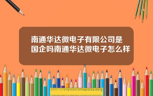 南通華達微電子有限公司是國企嗎南通華達微電子怎麽樣