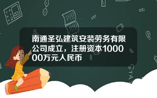南通聖弘建築安裝勞務有限公司成立，注冊資本100000萬元人民幣